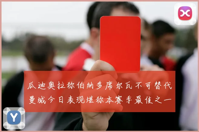 瓜迪奥拉称伯纳多席尔瓦不可替代曼城今日表现堪称本赛季最佳之一