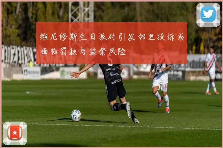 维尼修斯生日派对引发邻里投诉或面临罚款与监禁风险