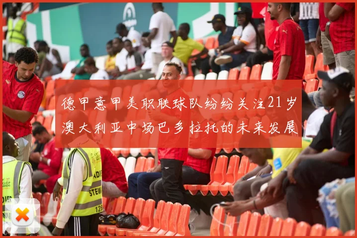 德甲意甲美职联球队纷纷关注21岁澳大利亚中场巴多拉托的未来发展
