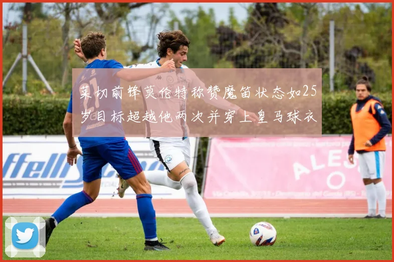 莱切前锋莫伦特称赞魔笛状态如25岁目标超越他两次并穿上皇马球衣