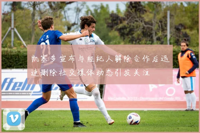 凯塞多宣布与经纪人解除合作后迅速删除社交媒体动态引发关注