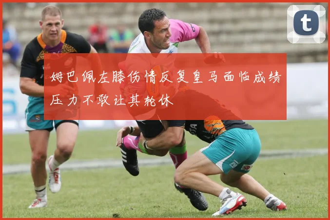 姆巴佩左膝伤情反复皇马面临成绩压力不敢让其轮休