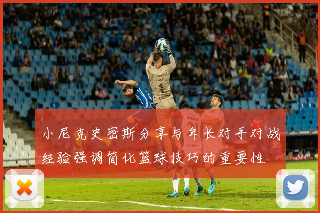 小尼克史密斯分享与年长对手对战经验强调简化篮球技巧的重要性