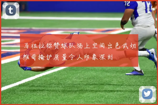 马祖拉称赞球队场上空间出色武切维奇掩护质量令人印象深刻