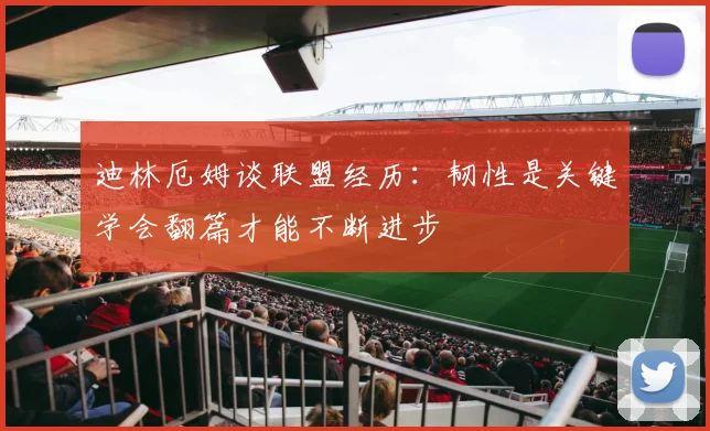 迪林厄姆谈联盟经历：韧性是关键学会翻篇才能不断进步