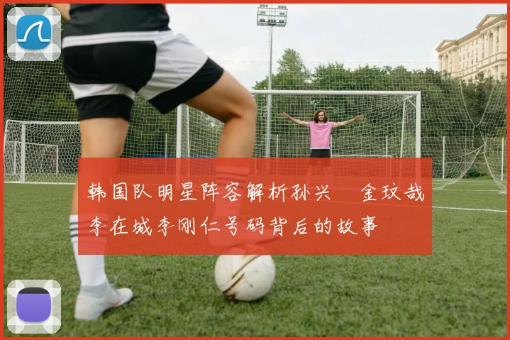 韩国队明星阵容解析孙兴慜金玟哉李在城李刚仁号码背后的故事