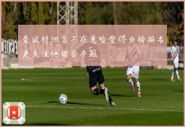 香波特坦言不在意哈登得分榜排名更关注他能否夺冠