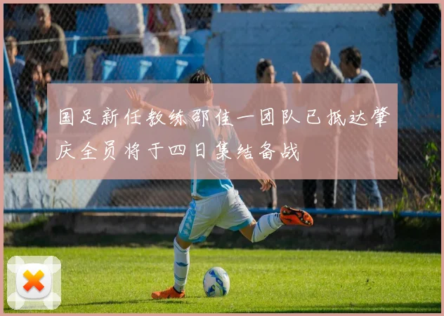 国足新任教练邵佳一团队已抵达肇庆全员将于四日集结备战