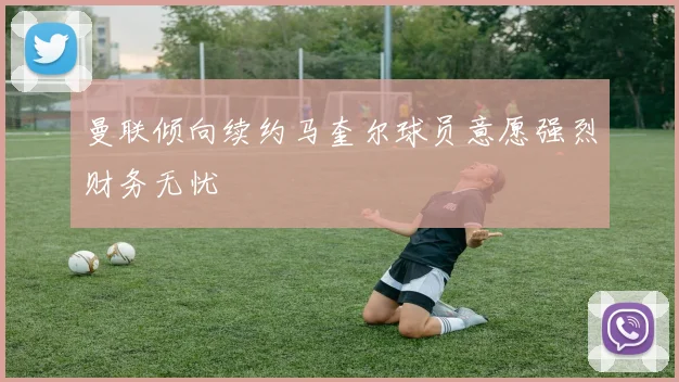曼联倾向续约马奎尔球员意愿强烈财务无忧