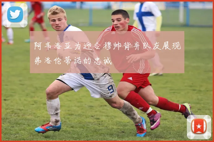 阿韦洛亚为迎合穆帅背弃队友展现弗洛伦蒂诺的忠诚