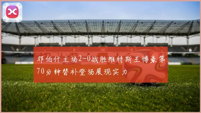 邓伯什主场2-0战胜维特斯王博豪第70分钟替补登场展现实力