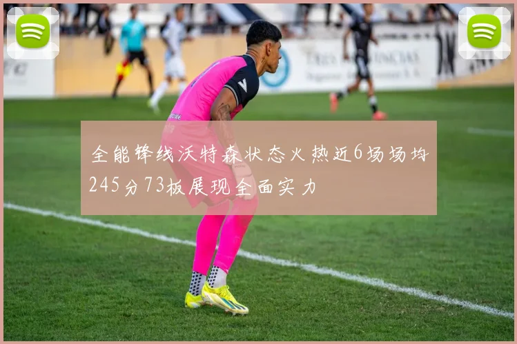全能锋线沃特森状态火热近6场场均245分73板展现全面实力