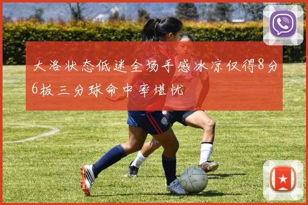 大洛状态低迷全场手感冰凉仅得8分6板三分球命中率堪忧
