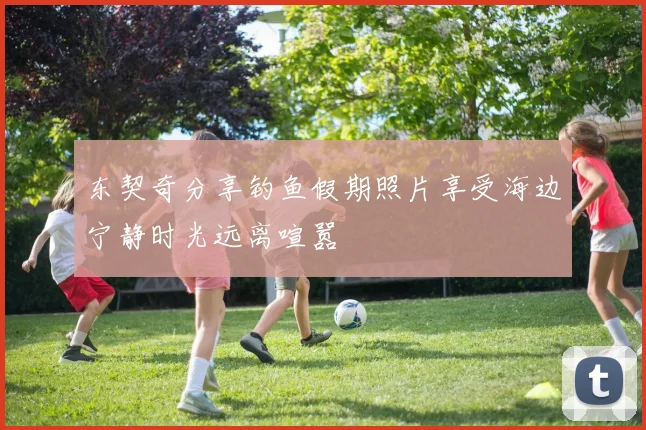 东契奇分享钓鱼假期照片享受海边宁静时光远离喧嚣