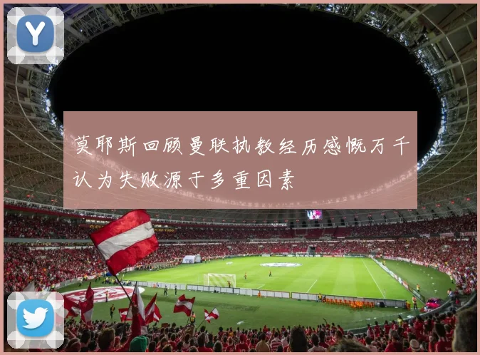 莫耶斯回顾曼联执教经历感慨万千认为失败源于多重因素