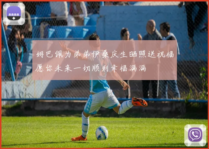 姆巴佩为弟弟伊桑庆生晒照送祝福愿你未来一切顺利幸福满满
