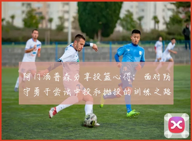 阿门汤普森分享投篮心得：面对防守勇于尝试中投和抛投的训练之路