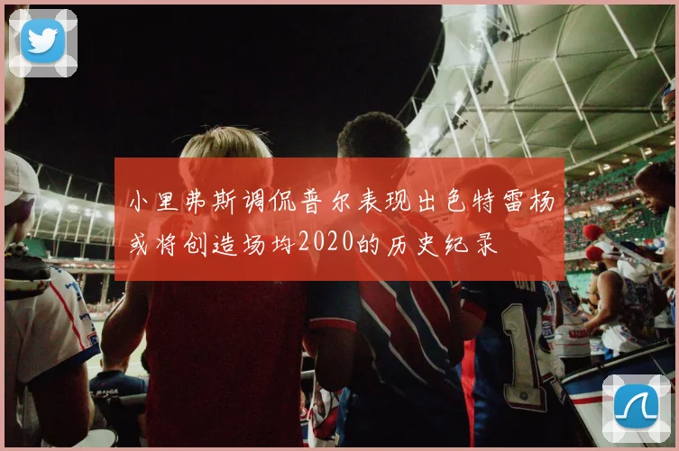 小里弗斯调侃普尔表现出色特雷杨或将创造场均2020的历史纪录