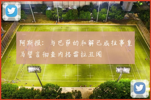 阿斯报：与巴萨的和解已成往事皇马誓言彻查内格雷拉丑闻