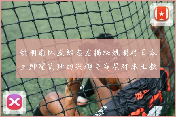 姚明前队友郑志龙揭秘姚明对日本主帅霍瓦斯的兴趣与高层对本土教练的偏好