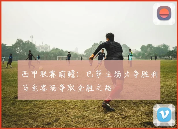 西甲联赛前瞻：巴萨主场力争胜利马竞客场争取全胜之路