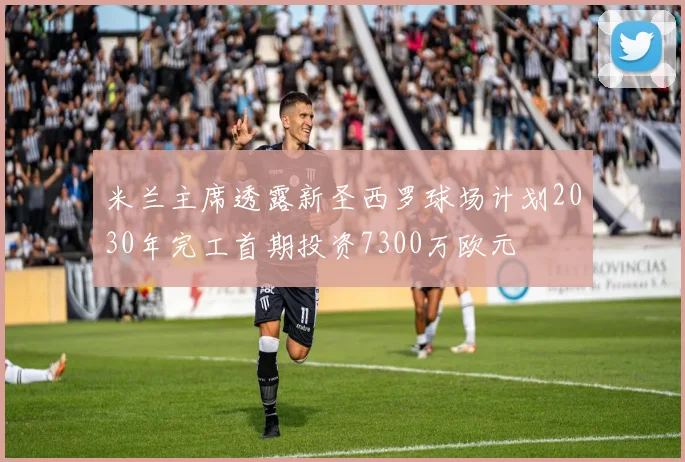 米兰主席透露新圣西罗球场计划2030年完工首期投资7300万欧元