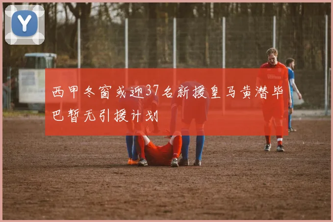 西甲冬窗或迎37名新援皇马黄潜毕巴暂无引援计划
