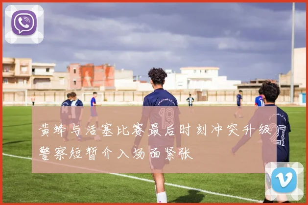 黄蜂与活塞比赛最后时刻冲突升级警察短暂介入场面紧张