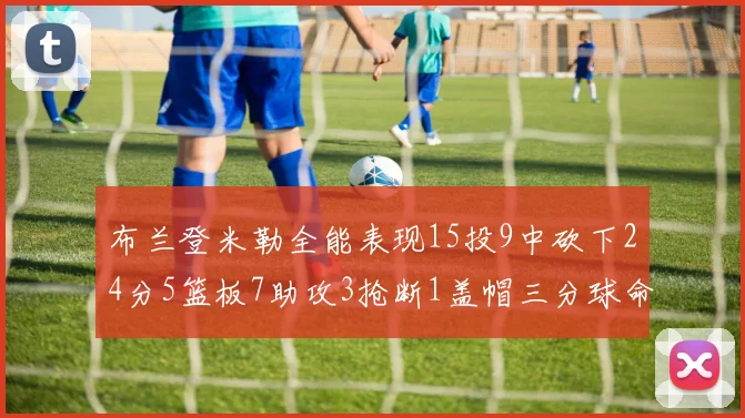 布兰登米勒全能表现15投9中砍下24分5篮板7助攻3抢断1盖帽三分球命中率高达57
