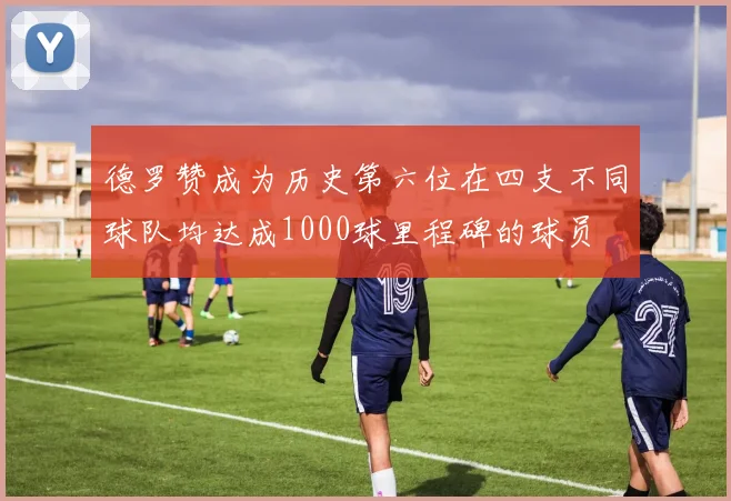 德罗赞成为历史第六位在四支不同球队均达成1000球里程碑的球员
