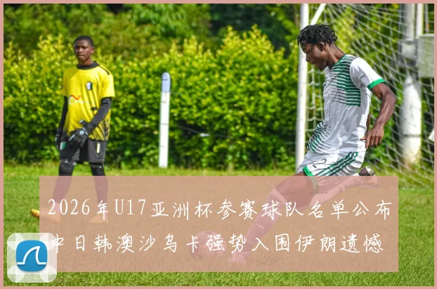 2026年U17亚洲杯参赛球队名单公布中日韩澳沙乌卡强势入围伊朗遗憾无缘