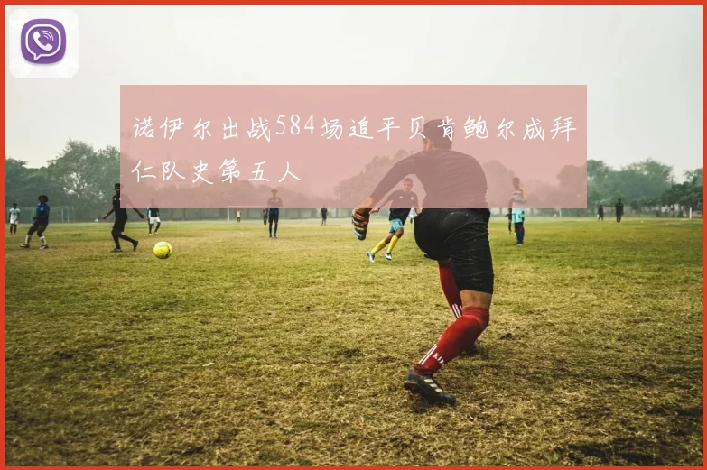 诺伊尔出战584场追平贝肯鲍尔成拜仁队史第五人