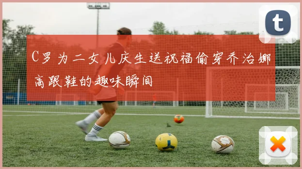 C罗为二女儿庆生送祝福偷穿乔治娜高跟鞋的趣味瞬间